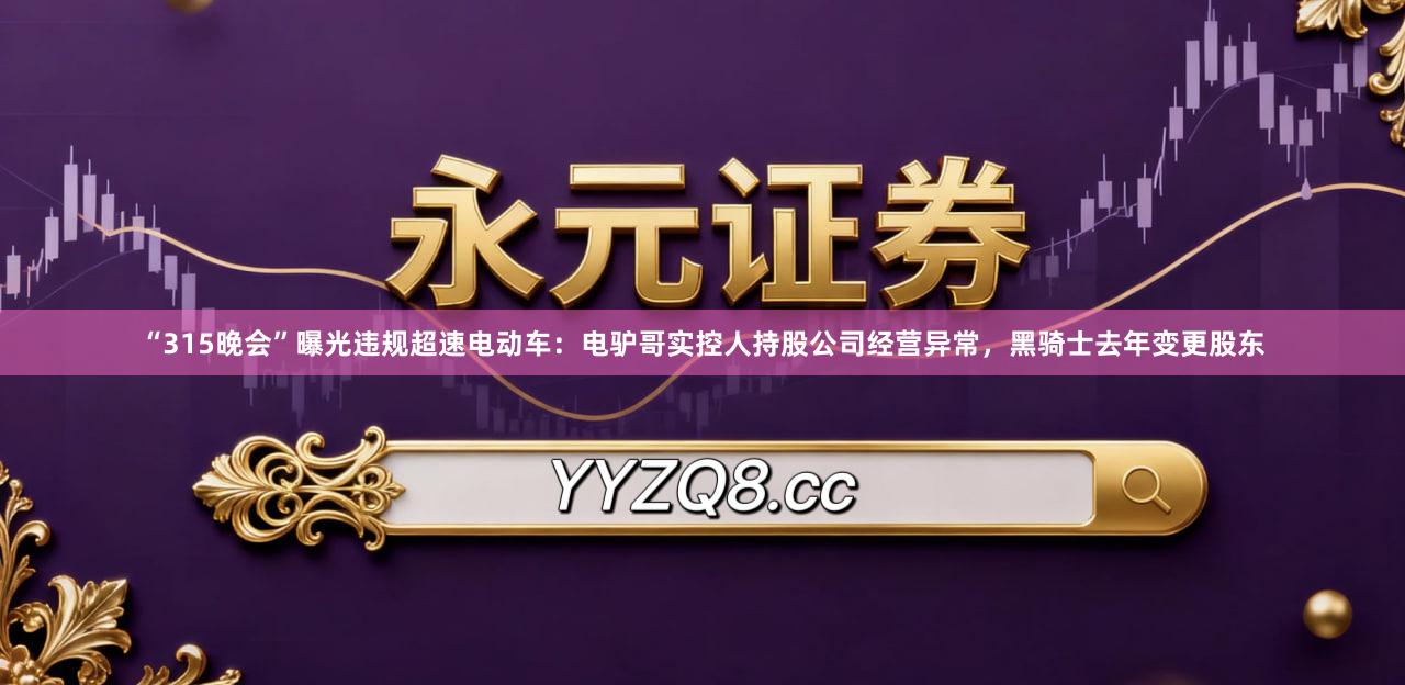 “315晚会”曝光违规超速电动车：电驴哥实控人持股公司经营异常，黑骑士去年变更股东