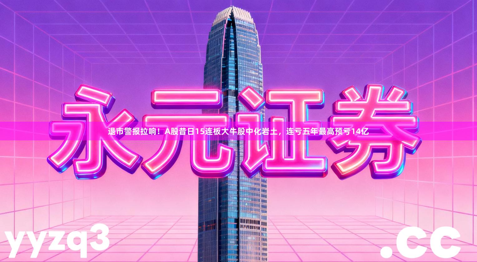 退市警报拉响！A股昔日15连板大牛股中化岩土，连亏五年最高预亏14亿