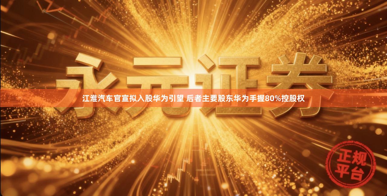 江淮汽车官宣拟入股华为引望 后者主要股东华为手握80%控股权