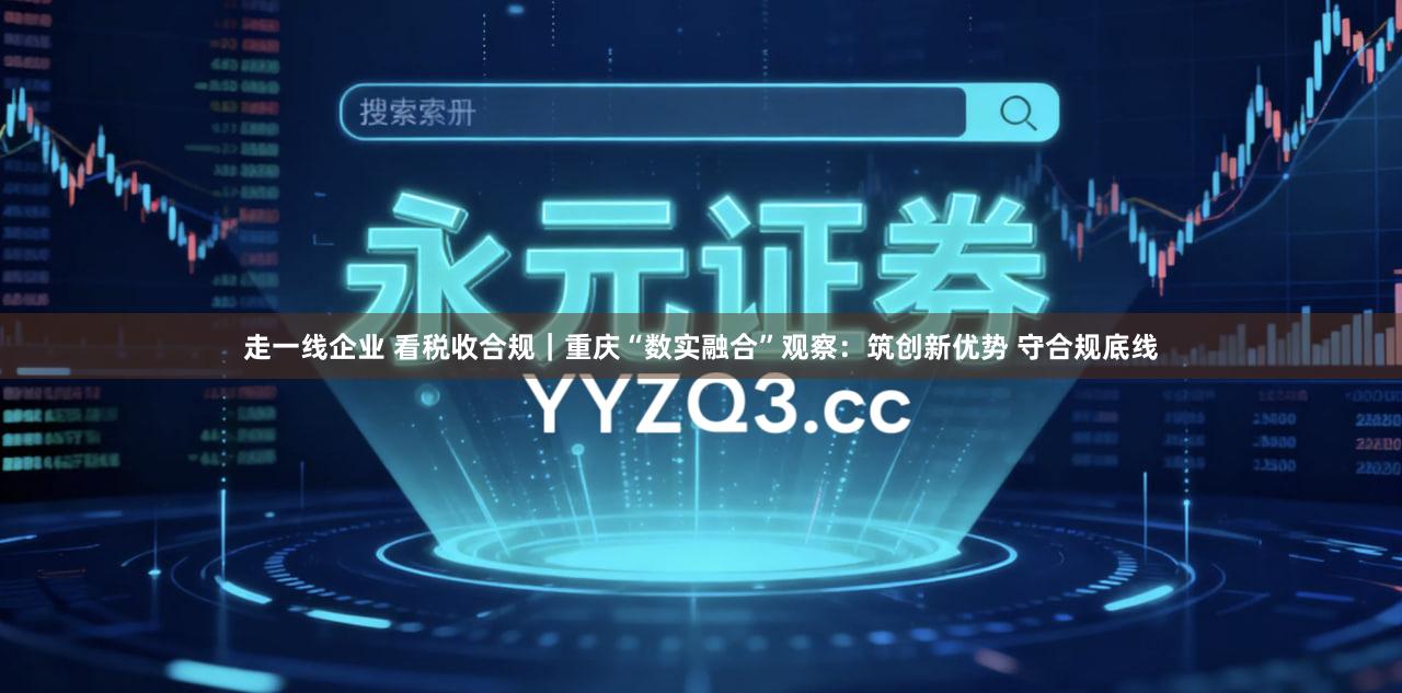 走一线企业 看税收合规｜重庆“数实融合”观察：筑创新优势 守合规底线