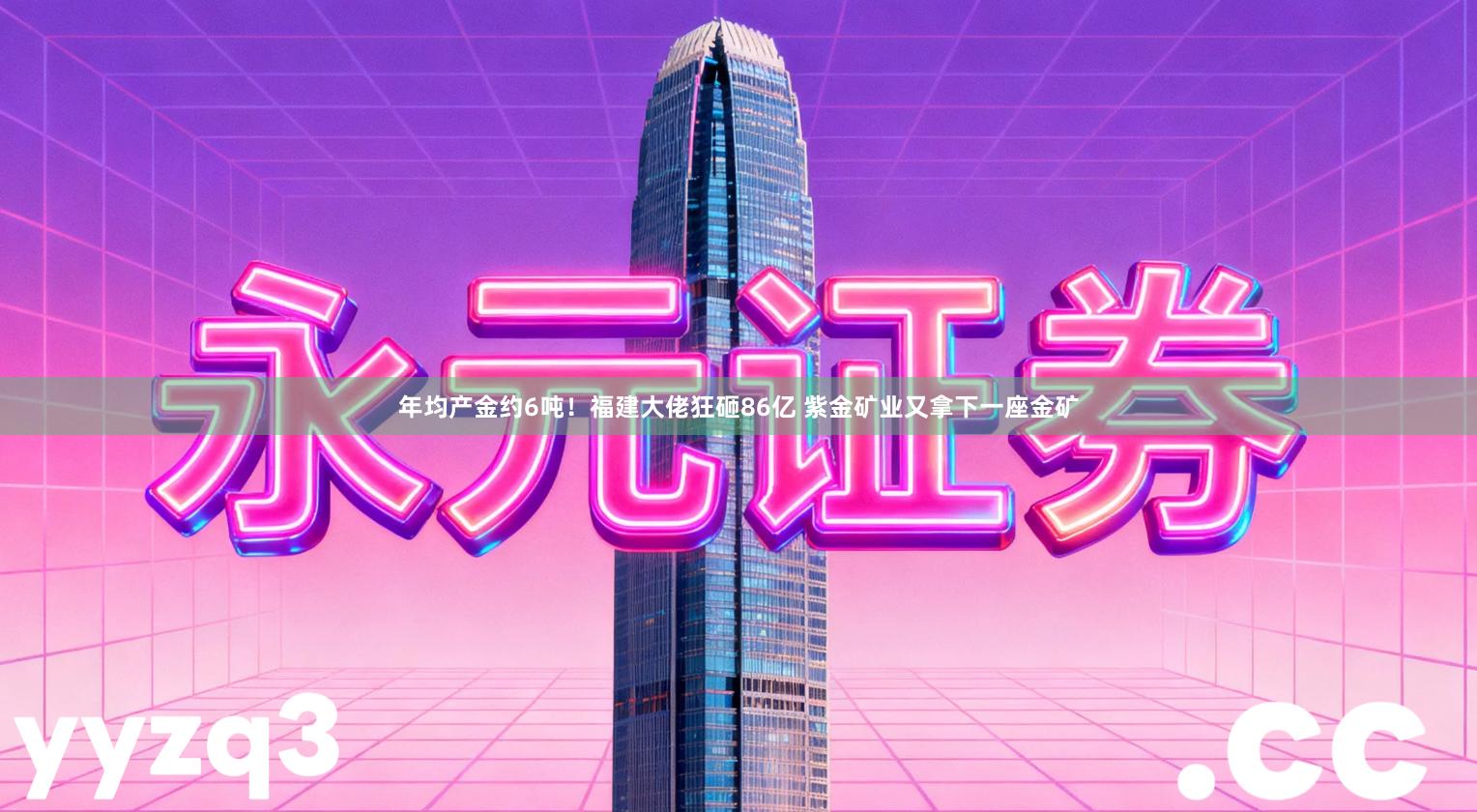 年均产金约6吨！福建大佬狂砸86亿 紫金矿业又拿下一座金矿