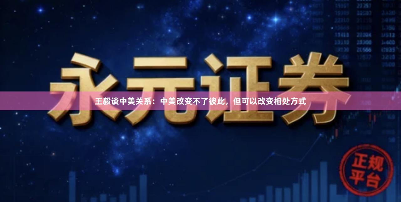 王毅谈中美关系：中美改变不了彼此，但可以改变相处方式