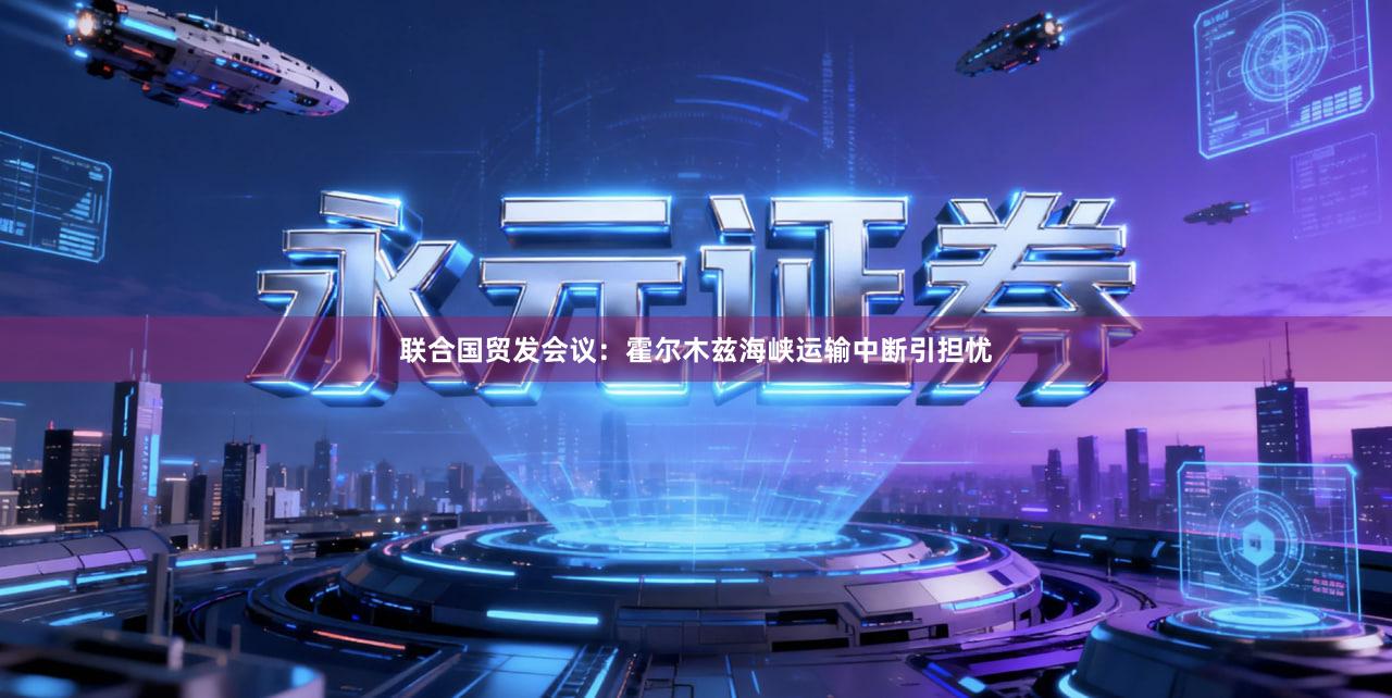 联合国贸发会议：霍尔木兹海峡运输中断引担忧