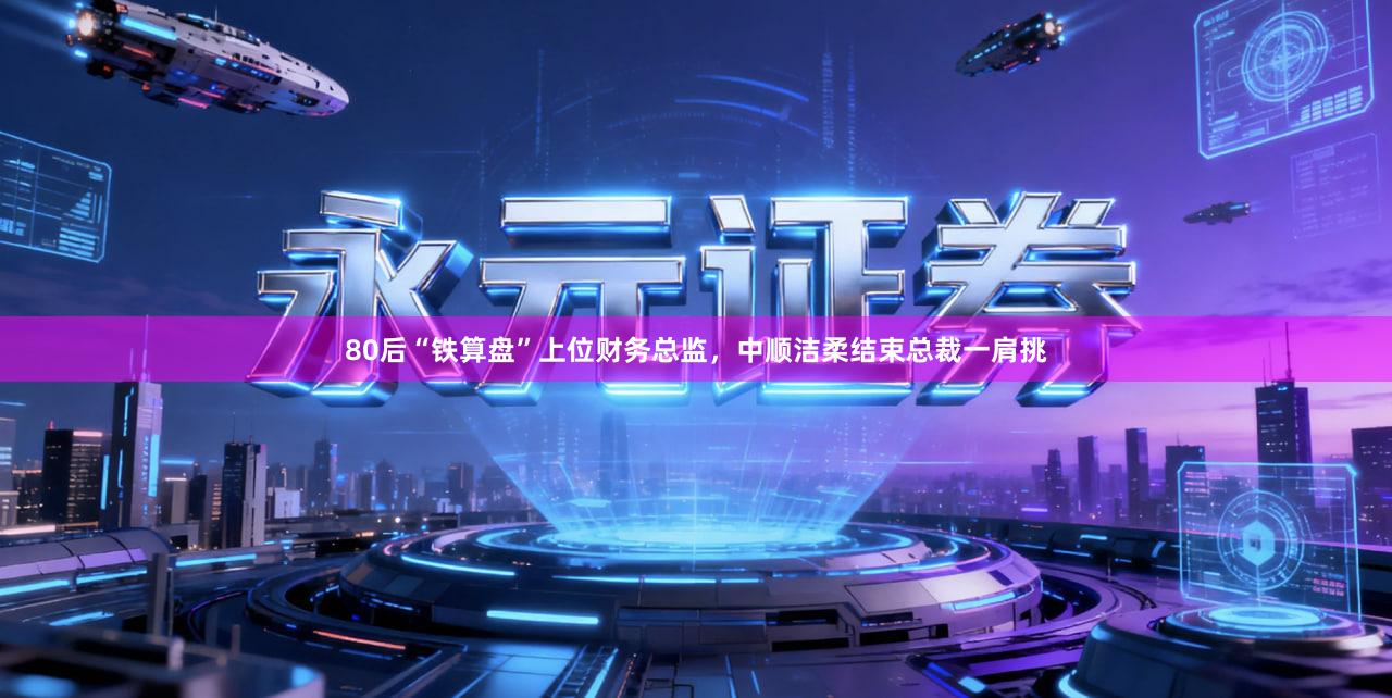 80后“铁算盘”上位财务总监，中顺洁柔结束总裁一肩挑