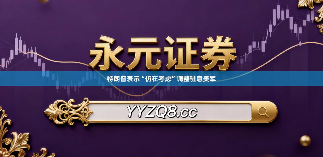 特朗普表示“仍在考虑”调整驻意美军