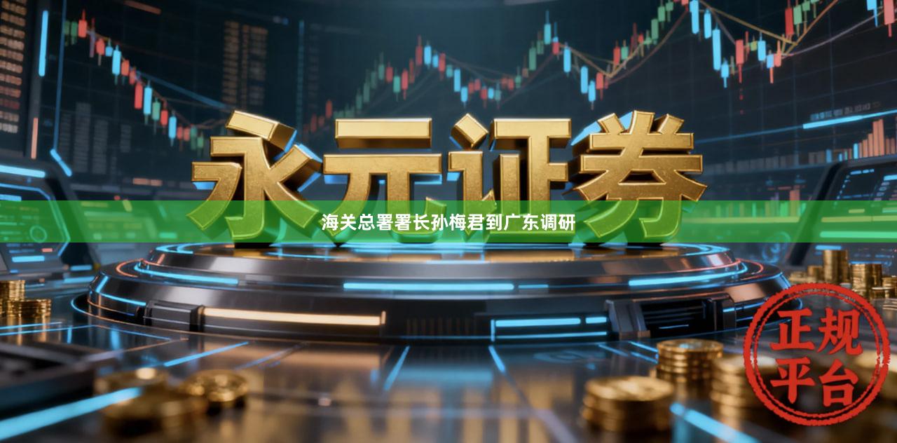 海关总署署长孙梅君到广东调研