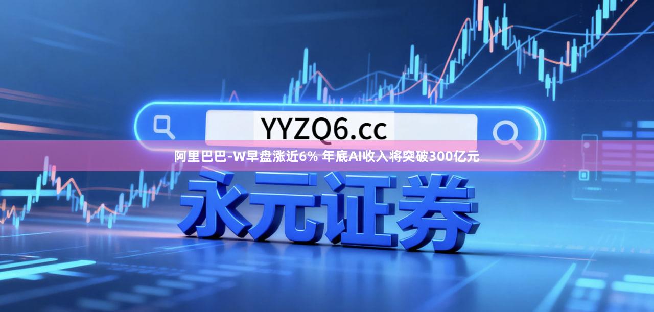 阿里巴巴-W早盘涨近6% 年底AI收入将突破300亿元
