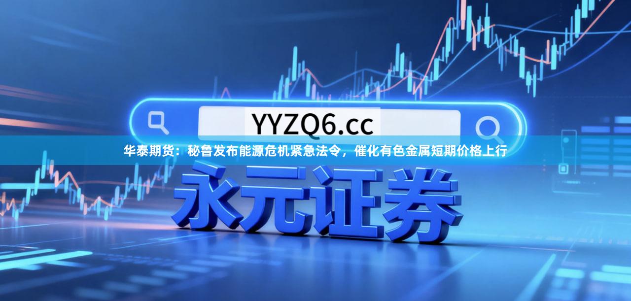 华泰期货：秘鲁发布能源危机紧急法令，催化有色金属短期价格上行