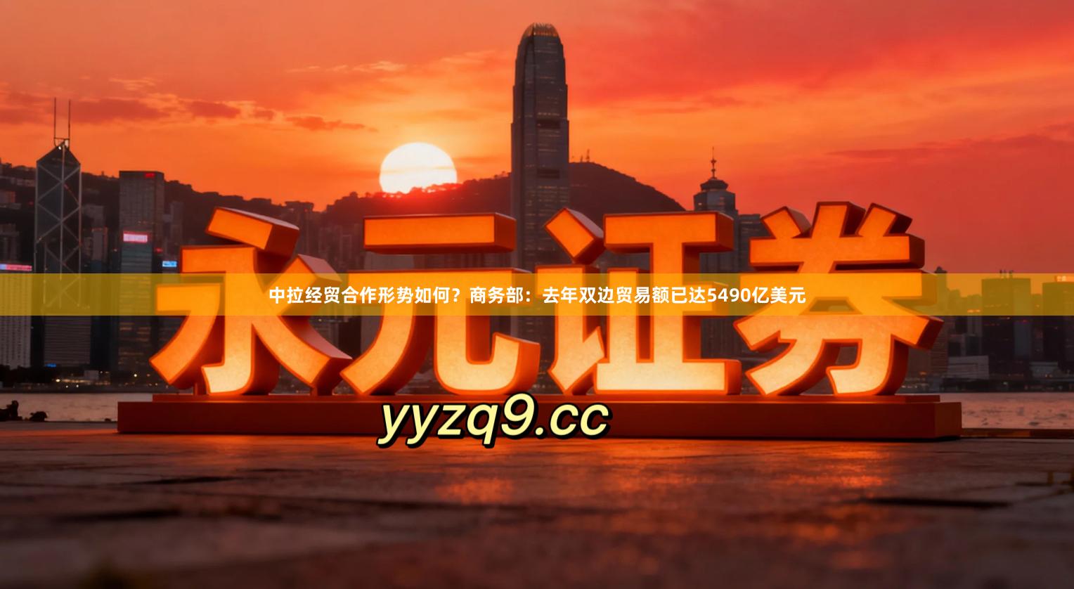 中拉经贸合作形势如何？商务部：去年双边贸易额已达5490亿美元