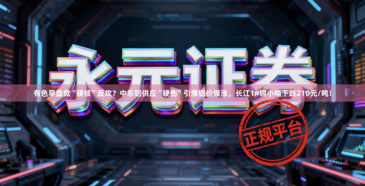有色早盘掀“硬核”反攻？中东铝供应“硬伤”引爆铝价领涨，长江1#铜小幅下跌210元/吨！