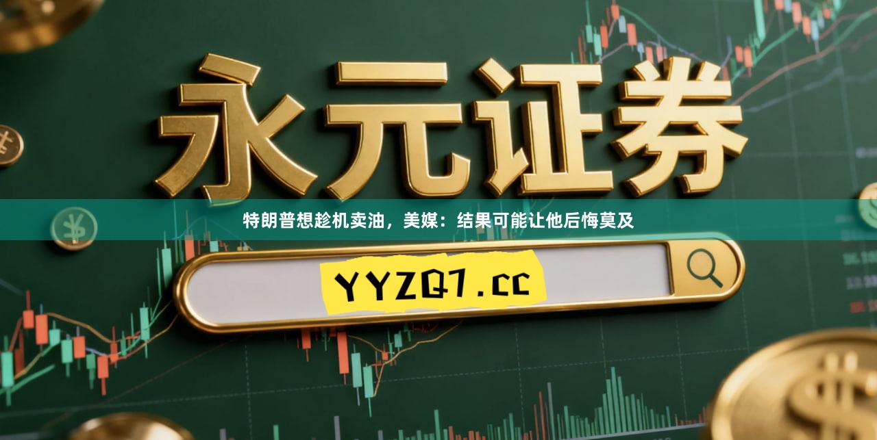 特朗普想趁机卖油，美媒：结果可能让他后悔莫及