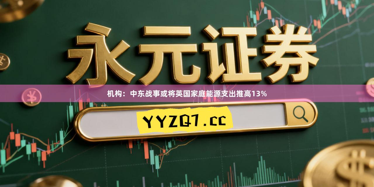 机构：中东战事或将英国家庭能源支出推高13%