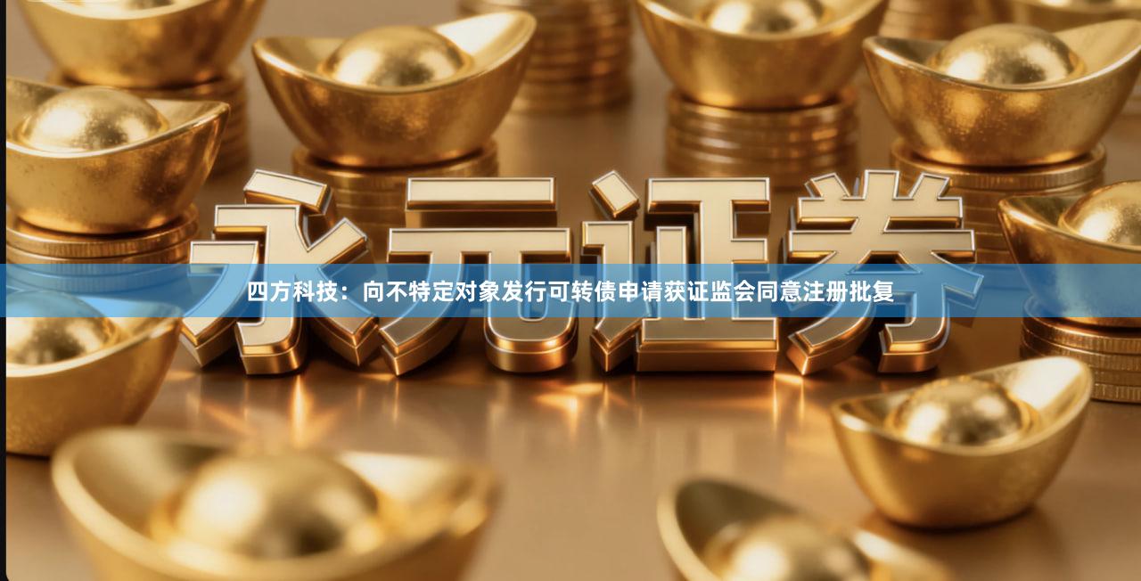 四方科技：向不特定对象发行可转债申请获证监会同意注册批复