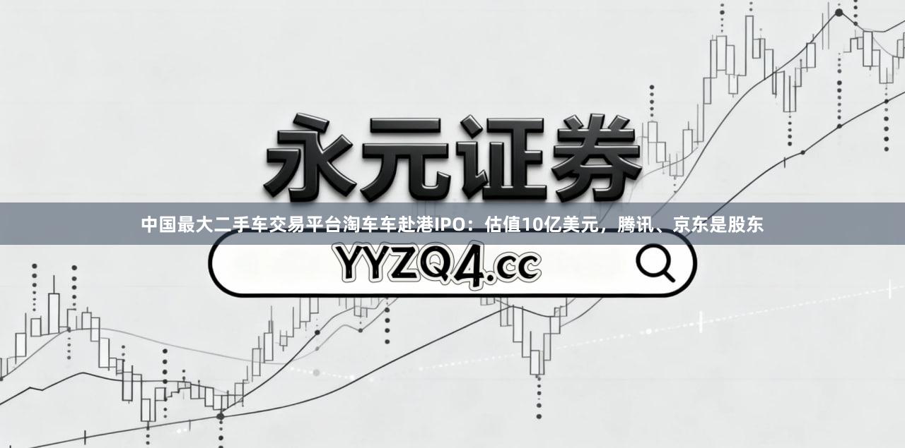中国最大二手车交易平台淘车车赴港IPO：估值10亿美元，腾讯、京东是股东