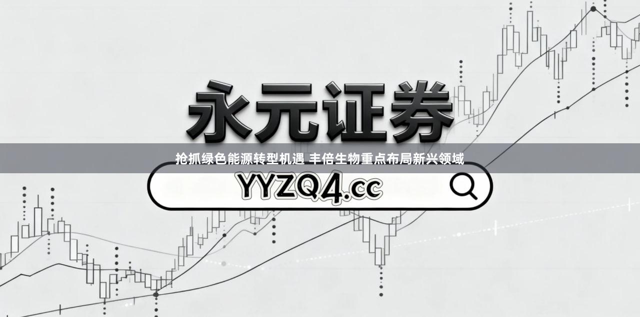 抢抓绿色能源转型机遇 丰倍生物重点布局新兴领域