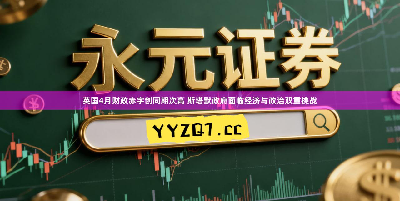 英国4月财政赤字创同期次高 斯塔默政府面临经济与政治双重挑战