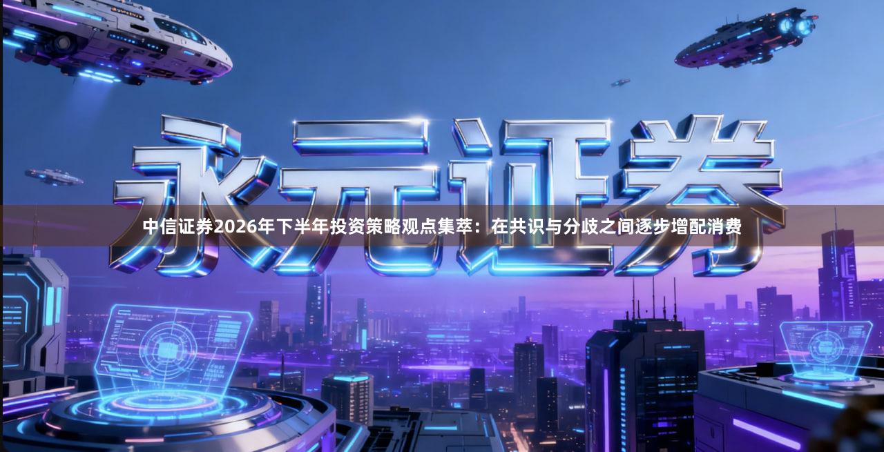 中信证券2026年下半年投资策略观点集萃：在共识与分歧之间逐步增配消费
