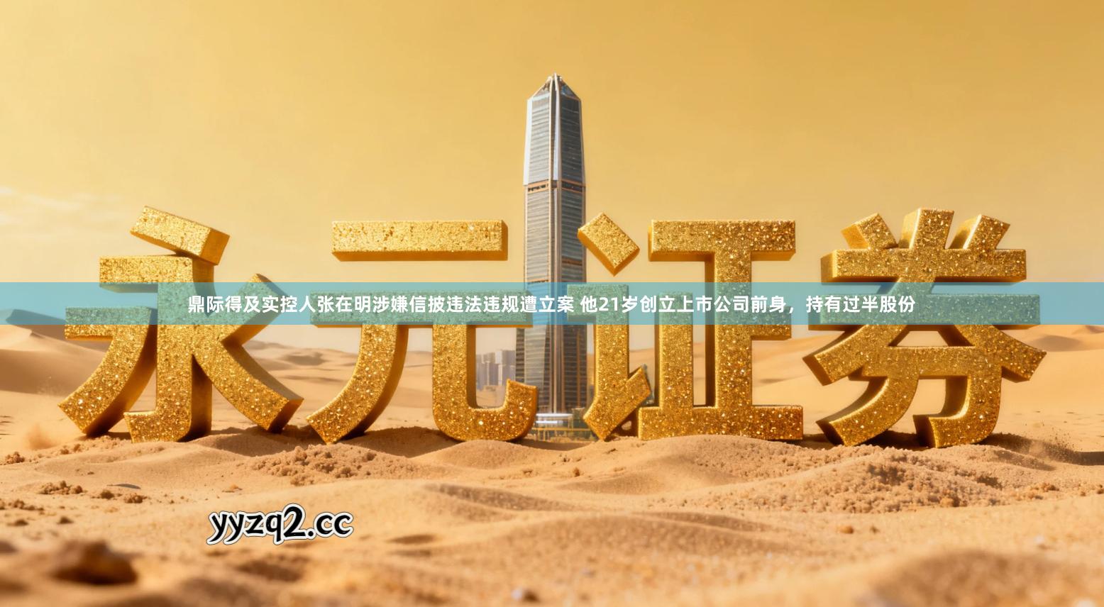 鼎际得及实控人张在明涉嫌信披违法违规遭立案 他21岁创立上市公司前身，持有过半股份