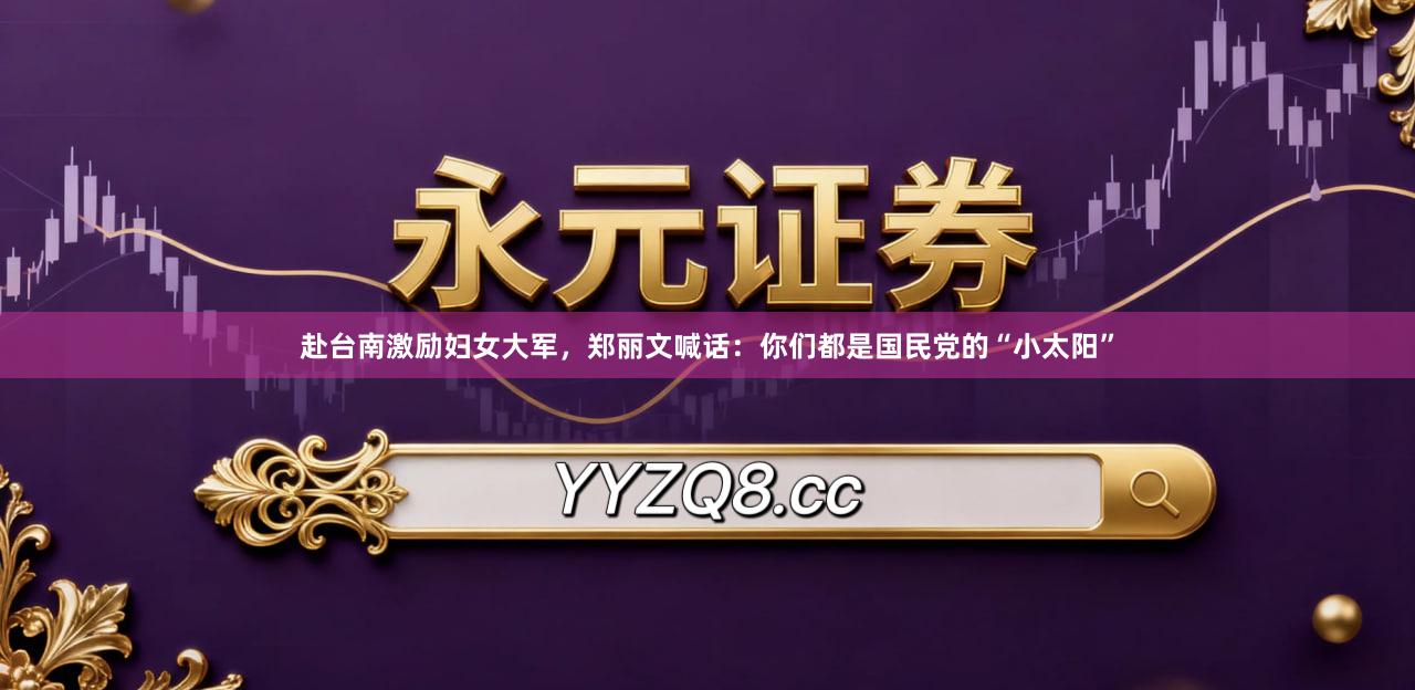 赴台南激励妇女大军，郑丽文喊话：你们都是国民党的“小太阳”