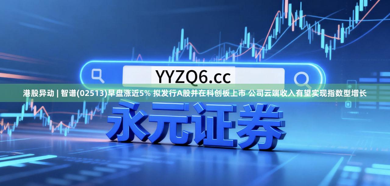 港股异动 | 智谱(02513)早盘涨近5% 拟发行A股并在科创板上市 公司云端收入有望实现指数型增长