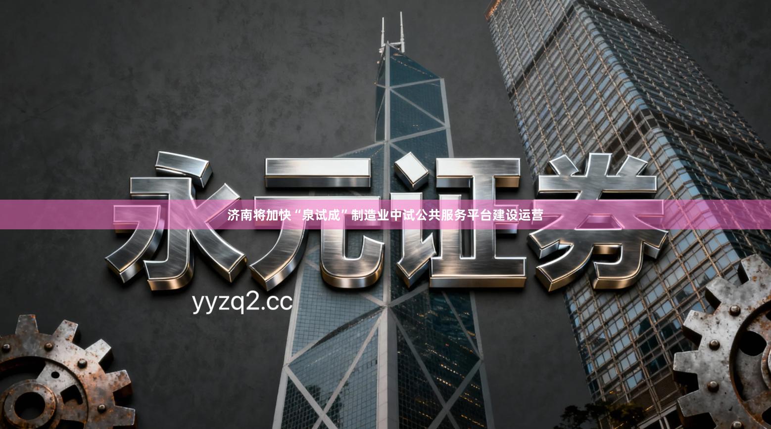 济南将加快“泉试成”制造业中试公共服务平台建设运营