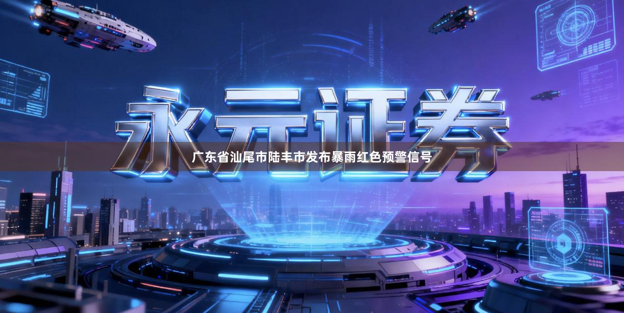 广东省汕尾市陆丰市发布暴雨红色预警信号