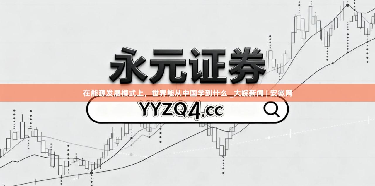 在能源发展模式上，世界能从中国学到什么 _大皖新闻 | 安徽网