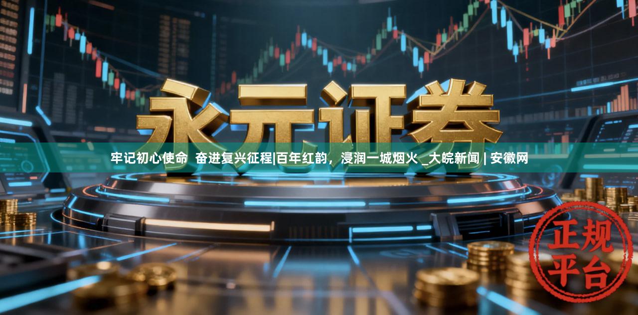 牢记初心使命  奋进复兴征程|百年红韵，浸润一城烟火 _大皖新闻 | 安徽网