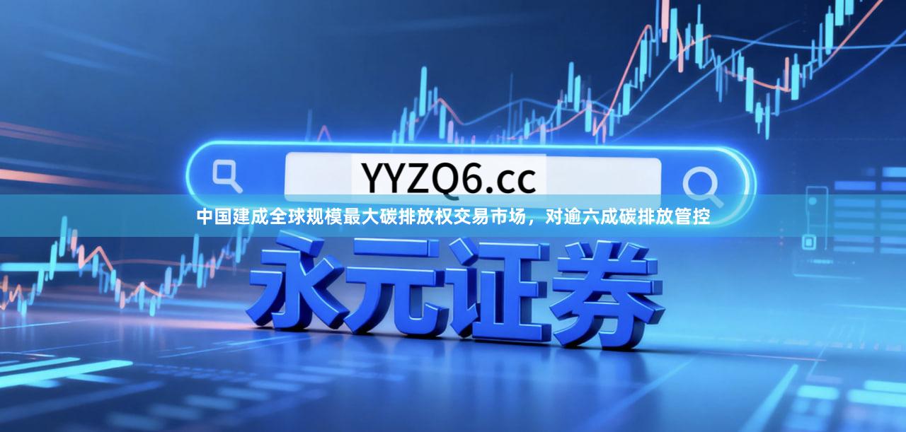 中国建成全球规模最大碳排放权交易市场，对逾六成碳排放管控